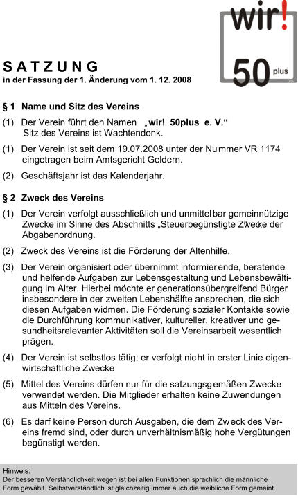  1 Name und Sitz des Vereins  (1) Der Verein fhrt den Namen    wir!  50plus  e. V.         Sitz des Vereins ist Wachtendonk.  (1) Der Verein ist seit dem 19.07.2008 unter der Nu mmer VR 1174  eingetragen beim Amtsgericht Geldern.  (2) Geschftsjahr ist das Kalenderjahr.   2 Zweck des Vereins  (1) Der Verein verfolgt ausschlielich und unmittel bar gemeinntzige  Zwecke im Sinne des Abschnitts Steuerbegnstigte Zwec     ke der  Abgabenordnung.  (2) Zweck des Vereins ist die Frderung der Altenhilfe. (3) Der Verein organisiert oder bernimmt informier ende, beratende  und helfende Aufgaben zur Lebensgestaltung und Lebe nsbewlti- gung im Alter. Hierbei mchte er generationsbergre ifend Brger  insbesondere in der zweiten Lebenshlfte ansprechen , die sich  diesen Aufgaben widmen. Die Frderung sozialer Kont akte sowie  die Durchfhrung kommunikativer, kultureller, kreat iver und ge- sundheitsrelevanter Aktivitten soll die Vereinsarb eit wesentlich  prgen.  (4) Der Verein ist selbstlos ttig; er verfolgt nic ht in erster Linie eigen- wirtschaftliche Zwecke  (5) Mittel des Vereins drfen nur fr die satzungsg emen Zwecke  verwendet werden. Die Mitglieder erhalten keine Zuw endungen  aus Mitteln des Vereins.  (6) Es darf keine Person durch Ausgaben, die dem Zw eck des Ver- eins fremd sind, oder durch unverhltnismig hohe  Vergtungen  begnstigt werden.  Hinweis:  Der besseren Verstndlichkeit wegen ist bei allen Funktionen sprachlich die mnnliche Form gewhlt. Selbstverstndlich ist gleichzeitig immer auch die weibliche Form gemeint.  S A T Z U N G in der Fassung der 1. nderung vom 1. 12. 2008